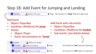Step 18: Add Event for Jumping and Landing 
Add Event 
• Object: PlayerBox 
• Condition: (Platform) On jump 
• Action: 
• Object: Player 
• Event: Set animation to “Jump” 
Add Event with sub-events 
• Object: PlayerBox 
• Condition: (Platform) On landed 
• Sub-events: (see details below) 
 