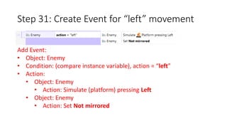 Step 31: Create Event for “left” movement 
Add Event: 
• Object: Enemy 
• Condition: (compare instance variable), action = “left” 
• Action: 
• Object: Enemy 
• Action: Simulate (platform) pressing Left 
• Object: Enemy 
• Action: Set Not mirrored 
 