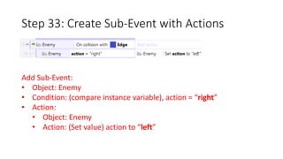 Step 33: Create Sub-Event with Actions 
Add Sub-Event: 
• Object: Enemy 
• Condition: (compare instance variable), action = “right” 
• Action: 
• Object: Enemy 
• Action: (Set value) action to “left” 
 