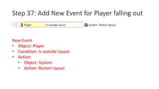 Step 37: Add New Event for Player falling out 
New Event 
• Object: Player 
• Condition: Is outside layout 
• Action: 
• Object: System 
• Action: Restart layout 
 