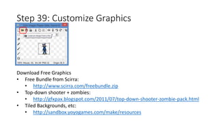 Step 39: Customize Graphics 
Download Free Graphics 
• Free Bundle from Scirra: 
• http://www.scirra.com/freebundle.zip 
• Top-down shooter + zombies: 
• http://gfxpax.blogspot.com/2011/07/top-down-shooter-zombie-pack.html 
• Tiled Backgrounds, etc: 
• http://sandbox.yoyogames.com/make/resources 
 