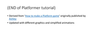 (END of Platformer tutorial) 
• Derived from ‘How to make a Platform game’ originally published by 
Ashley 
• Updated with different graphics and simplified animations 
