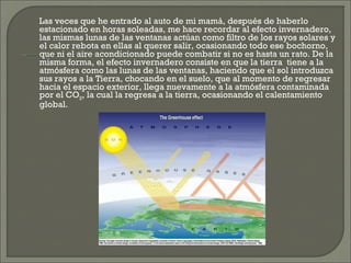 Las veces que he entrado al auto de mi mamá, después de haberlo estacionado en horas soleadas, me hace recordar al efecto invernadero, las mismas lunas de las ventanas actúan como filtro de los rayos solares y el calor rebota en ellas al querer salir, ocasionando todo ese bochorno, que ni el aire acondicionado puede combatir si no es hasta un rato. De la misma forma, el efecto invernadero consiste en que la tierra  tiene a la atmósfera como las lunas de las ventanas, haciendo que el sol introduzca sus rayos a la Tierra, chocando en el suelo, que al momento de regresar hacia el espacio exterior, llega nuevamente a la atmósfera contaminada por el CO 2 , la cual la regresa a la tierra, ocasionando el calentamiento global.  