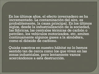 En los últimos años, el efecto invernadero se ha incrementado. La contaminación del aire, es probablemente, la causa principal. En los últimos siglos, desde la industrialización de la sociedad, las fábricas, las centrales térmicas de carbón o petróleo, los vehículos motorizados, etc, emiten continuamente algunos gases a la atmósfera, como el dióxido de carbono.  Quizás nosotros en nuestro hábitat no lo hemos sentido tan de cerca como los que viven en las zonas industriales, pero lentamente vamos acercándonos a esta destrucción.  