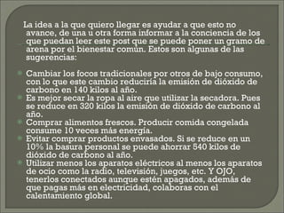 La idea a la que quiero llegar es ayudar a que esto no avance, de una u otra forma informar a la conciencia de los que puedan leer este post que se puede poner un gramo de arena por el bienestar común. Estos son algunas de las sugerencias: Cambiar los focos tradicionales por otros de bajo consumo, con lo que este cambio reduciría la emisión de dióxido de carbono en 140 kilos al año.  Es mejor secar la ropa al aire que utilizar la secadora. Pues se reduce en 320 kilos la emisión de dióxido de carbono al año. Comprar alimentos frescos. Producir comida congelada consume 10 veces más energía.  Evitar comprar productos envasados. Si se reduce en un 10% la basura personal se puede ahorrar 540 kilos de dióxido de carbono al año.  Utilizar menos los aparatos eléctricos al menos los aparatos de ocio como la radio, televisión, juegos, etc. Y OJO, tenerlos conectados aunque estén apagados, además de que pagas más en electricidad, colaboras con el calentamiento global. 