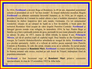 În 1914,  Ferdinand  a devenit Rege al României, la 49 de ani, depunând juramântul solemn şi promiţând că va fi &quot;un bun român&quot;. În timpul războiului mondial, Regele  Ferdinand  s-a alăturat curentului favorabil Antantei, şi, în 1916, pe 14 august, a prezidat Consiliul de Coroană în cadrul căruia a luat o hotărâre dramatică: intrarea României în război împotriva ţării sale natale, Germania. Cu tot entuziasmul românilor, situaţia de pe câmpul de luptă nu a fost favorabilă, o bună parte din teritoriul României fiind ocupat de către trupele Puterilor Centrale.  Ferdinand  şi întregul guvern român s-au refugiat, în noiembrie 1916, la Iaşi. Pentru Rege şi familia sa a fost o perioadă extrem de grea, perioadă în care toate planurile păreau să se năruie. În plus, în 1917, murea de febră tifoidă, la numai 4 ani,  Principele Mircea , cel de-al şaselea copil al cuplului regal. Deşi familia sa din Germania l-a renegat, la Castelul Hohenzollernilor arborându-se steagul de doliu,  Ferdinand  nu şi-a pierdut speranţele. Astfel, el a refuzat să ratifice pacea separată între Puterile Centrale şi România. În cele din urmă, situaţia avea să se schimbe. În cursul anului 1918, anul de naştere al  României Mari ,  Ferdinand  s-a întors triumfal la Bucureşti, în fruntea armatei sale eroice, trecând pe sub Arcul de Triumf, întâmpinat fiind de populaţia entuziastă.  Ferdinand  a fost încoronat rege al  României Mari  printr-o ceremonie spectaculoasă, în ziua de 15 octombrie 1922 la Alba Iulia.  
