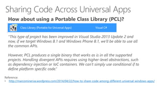 How about using a Portable Class Library (PCL)? 
“This type of project has been improved in Visual Studio 2013 Update 2 and 
now, if we target Windows 8.1 and Windows Phone 8.1, we’ll be able to use all 
the common APIs. 
However, PCL produces a single binary that works as is in all the supported 
projects. Handling divergent APIs requires using higher-level abstractions, such 
as dependency injection or IoC containers. We can’t simply use conditional if to 
define platform specific code.” 
Reference: 
• http://marcominerva.wordpress.com/2014/04/22/how-to-share-code-among-different-universal-windows-apps/ 
 