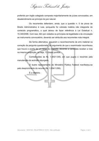 Superior Tribunal de Justiça
proferido por órgão colegiado composto majoritariamente de juízes convocados, em
desatendimento ao princípio do juiz natural.

               Os recorrentes defendem, ainda, que a questão n. 5 da prova de
Direito Administrativo é nula, porquanto foi cobrada matéria não integrante do
conteúdo programático, o qual deixou de fazer referência à Lei Estadual n.
15.340/2006. Com isso, têm por violados os princípios da legalidade e da vinculação
ao instrumento convocatório, devendo ser atribuído aos recorrentes nota integral.

               De forma alternativa, requerem o reconhecimento de erro material na
correção da pergunta questionada, ao argumento de que o examinador reconheceu
que houve o acerto de um terço da resposta, devendo a candidata receber a nota
na mesma proporção, ou seja, 13 (treze) pontos.

               Contrarrazões às fls. 1.043/1.045, em que pugna o recorrido pela
manutenção do acórdão objurgado.

               O ilustre representante do Ministério Público Federal manifestou-se
pelo desprovimento do recurso (fls. 1.054/1.056).

               É o relatório.




Documento: 13819192 - RELATÓRIO E VOTO - Site certificado              Página 2 de 8
 