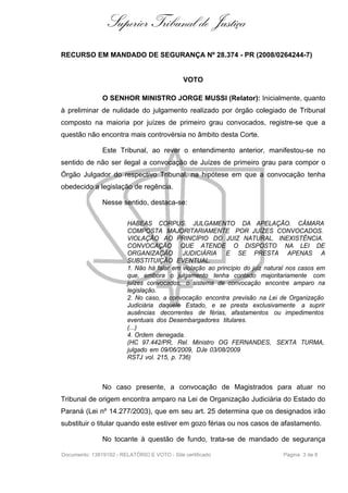 Superior Tribunal de Justiça
RECURSO EM MANDADO DE SEGURANÇA Nº 28.374 - PR (2008/0264244-7)


                                              VOTO

               O SENHOR MINISTRO JORGE MUSSI (Relator): Inicialmente, quanto
à preliminar de nulidade do julgamento realizado por órgão colegiado de Tribunal
composto na maioria por juízes de primeiro grau convocados, registre-se que a
questão não encontra mais controvérsia no âmbito desta Corte.

               Este Tribunal, ao rever o entendimento anterior, manifestou-se no
sentido de não ser ilegal a convocação de Juízes de primeiro grau para compor o
Órgão Julgador do respectivo Tribunal, na hipótese em que a convocação tenha
obedecido a legislação de regência.

               Nesse sentido, destaca-se:

                         HABEAS CORPUS. JULGAMENTO DA APELAÇÃO. CÂMARA
                         COMPOSTA MAJORITARIAMENTE POR JUÍZES CONVOCADOS.
                         VIOLAÇÃO AO PRINCÍPIO DO JUIZ NATURAL. INEXISTÊNCIA.
                         CONVOCAÇÃO QUE ATENDE O DISPOSTO NA LEI DE
                         ORGANIZAÇÃO        JUDICIÁRIA E SE PRESTA APENAS A
                         SUBSTITUIÇÃO EVENTUAL.
                         1. Não há falar em violação ao princípio do juiz natural nos casos em
                         que, embora o julgamento tenha contado majoritariamente com
                         juízes convocados, o sistema de convocação encontre amparo na
                         legislação.
                         2. No caso, a convocação encontra previsão na Lei de Organização
                         Judiciária daquele Estado, e se presta exclusivamente a suprir
                         ausências decorrentes de férias, afastamentos ou impedimentos
                         eventuais dos Desembargadores titulares.
                         (...)
                         4. Ordem denegada.
                         (HC 97.442/PR, Rel. Ministro OG FERNANDES, SEXTA TURMA,
                         julgado em 09/06/2009, DJe 03/08/2009
                         RSTJ vol. 215, p. 736)



               No caso presente, a convocação de Magistrados para atuar no
Tribunal de origem encontra amparo na Lei de Organização Judiciária do Estado do
Paraná (Lei nº 14.277/2003), que em seu art. 25 determina que os designados irão
substituir o titular quando este estiver em gozo férias ou nos casos de afastamento.

               No tocante à questão de fundo, trata-se de mandado de segurança

Documento: 13819192 - RELATÓRIO E VOTO - Site certificado                      Página 3 de 8
 