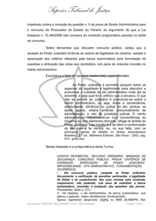 Superior Tribunal de Justiça
impetrado contra a correção da questão n. 5 da prova de Direito Administrativo para
o concurso de Procurador do Estado do Paraná, ao argumento de que a Lei
Estadual n. 15.340/2006 não constava do conteúdo programático previsto no edital
do concurso.

               Sobre demandas que discutem concurso público, cediço que a
atuação do Poder Judiciário limita-se ao exame da legalidade do certame, vedada a
apreciação dos critérios utilizados pela banca examinadora para formulação de
questões e atribuição das notas aos candidatos, sob pena de indevida incursão no
mérito administrativo.
               Elucidativa a lição do saudoso mestre Hely Lopes Meirelles:

                                     Ao Poder Judiciário é permitido perquirir todos os
                               aspectos da legalidade e legitimidade para descobrir e
                               pronunciar a nulidade do ato administrativo onde ela se
                               encontre, e seja qual for o artifício que a encubra. O que
                               não se permite ao Judiciário é pronunciar-se sobre o
                               mérito administrativo, ou seja, sobre a conveniência,
                               oportunidade, eficiência ou justiça do ato, porque, se
                               assim agisse, estaria emitindo pronunciamento de
                               administração, e não de jurisdição judicial. O mérito
                               administrativo, relacionando-se com conveniências do
                               Governo ou com elementos técnicos, refoge do âmbito do
                               Poder Judiciário, cuja missão é a de aferir a conformação
                               do ato com a lei escrita, ou, na sua falta, com os
                               princípios gerais do Direito (in Direito Administrativo
                               Brasileiro, 27ª ed., Malheiros Editores, São Paulo - 2002, pág.
                               674 - grifou-se).

               Nesse diapasão é a jurisprudência desta Turma:

                         AGRAVO REGIMENTAL. RECURSO ORDINÁRIO. MANDADO DE
                         SEGURANÇA. CONCURSO PÚBLICO. PROVA. CRITÉRIOS DE
                         CORREÇÃO.          APRECIAÇÃO        DE    PODER     JUDICIÁRIO.
                         IMPOSSIBILIDADE. ATO ADMINISTRATIVO. FUNDAMENTAÇÃO.
                         OCORRÊNCIA.
                         I - Em concurso público, compete ao Poder Judiciário
                         tão-somente a verificação de questões pertinentes à legalidade
                         do Edital e ao cumprimento das suas normas pela comissão
                         responsável, não podendo, sob pena de substituir a banca
                         examinadora, proceder à avaliação das questões das provas .
                         Precedentes deste e. STJ.
                         II - Na hipótese, o ato administrativo da banca examinadora, que
                         alterou o gabarito, restou devidamente fundamentado.
                         Agravo regimental desprovido (AgRg no RMS 26.999/PR, Rel.
Documento: 13819192 - RELATÓRIO E VOTO - Site certificado                      Página 4 de 8
 