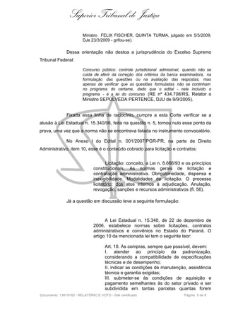 Superior Tribunal de Justiça
                         Ministro FELIX FISCHER, QUINTA TURMA, julgado em 5/3/2009,
                         DJe 23/3/2009 - grifou-se).

               Dessa orientação não destoa a jurisprudência do Excelso Supremo
Tribunal Federal:

                         Concurso público: controle jurisdicional admissível, quando não se
                         cuida de aferir da correção dos critérios da banca examinadora, na
                         formulação das questões ou na avaliação das respostas, mas
                         apenas de verificar que as questões formuladas não se continham
                         no programa do certame, dado que o edital - nele incluído o
                         programa - é a lei do concurso (RE nº 434.708/RS, Relator o
                         Ministro SEPÚLVEDA PERTENCE, DJU de 9/9/2005).


               Fixada essa linha de raciocínio, cumpre a esta Corte verificar se a
alusão à Lei Estadual n. 15.340/06, feita na questão n. 5, tornou nulo esse ponto da
prova, uma vez que a norma não se encontrava listada no instrumento convocatório.

               No Anexo I do Edital n. 001/2007/PGR-PR, na parte de Direito
Administrativo, item 10, esse é o conteúdo cobrado para licitação e contratos:


                                       Licitação: conceito, a Lei n. 8.666/93 e os princípios
                               constitucionais. As normas gerais de licitação e
                               contratação administrativa. Obrigatoriedade, dispensa e
                               inexigibilidade. Modalidades de licitação. O processo
                               licitatório: dos atos internos à adjudicação. Anulação,
                               revogação, sanções e recursos administrativos (fl. 56).

               Já a questão em discussão teve a seguinte formulação:



                                     A Lei Estadual n. 15.340, de 22 de dezembro de
                               2006, estabelece normas sobre licitações, contratos
                               administrativos e convênios no Estado do Paraná. O
                               artigo 10 da mencionada lei tem o seguinte teor:

                                      Art. 10. As compras, sempre que possível, devem:
                                      I. atender ao princípio da padronização,
                                      considerando a compatibilidade de especificações
                                      técnicas e de desempenho;
                                      II. indicar as condições de manutenção, assistência
                                      técnica e garantia exigidas;
                                      III. submeter-se às condições de aquisição e
                                      pagamento semelhantes às do setor privado e ser
                                      subdividida em tantas parcelas quantas forem
Documento: 13819192 - RELATÓRIO E VOTO - Site certificado                     Página 5 de 8
 