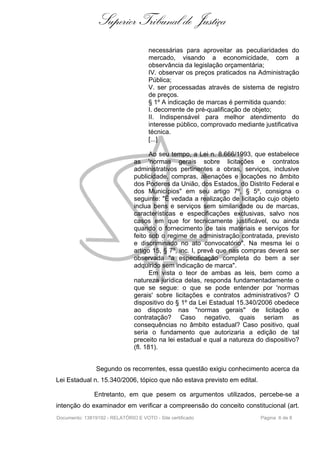 Superior Tribunal de Justiça
                                      necessárias para aproveitar as peculiaridades do
                                      mercado, visando a economicidade, com a
                                      observância da legislação orçamentária;
                                      IV. observar os preços praticados na Administração
                                      Pública;
                                      V. ser processadas através de sistema de registro
                                      de preços.
                                      § 1º A indicação de marcas é permitida quando:
                                      I. decorrente de pré-qualificação de objeto;
                                      II. Indispensável para melhor atendimento do
                                      interesse público, comprovado mediante justificativa
                                      técnica.
                                      [...]

                                       Ao seu tempo, a Lei n. 8.666/1993, que estabelece
                                as 'normas gerais sobre licitações e contratos
                                administrativos pertinentes a obras, serviços, inclusive
                                publicidade, compras, alienações e locações no âmbito
                                dos Poderes da União, dos Estados, do Distrito Federal e
                                dos Municípios" em seu artigo 7º, § 5º, consigna o
                                seguinte: "É vedada a realização de licitação cujo objeto
                                inclua bens e serviços sem similaridade ou de marcas,
                                características e especificações exclusivas, salvo nos
                                casos em que for tecnicamente justificável, ou ainda
                                quando o fornecimento de tais materiais e serviços for
                                feito sob o regime de administração contratada, previsto
                                e discriminado no ato convocatório". Na mesma lei o
                                artigo 15, § 7º, inc. I, prevê que nas compras deverá ser
                                observada "a especificação completa do bem a ser
                                adquirido sem indicação de marca".
                                       Em vista o teor de ambas as leis, bem como a
                                natureza jurídica delas, responda fundamentadamente o
                                que se segue: o que se pode entender por 'normas
                                gerais' sobre licitações e contratos administrativos? O
                                dispositivo do § 1º da Lei Estadual 15.340/2006 obedece
                                ao disposto nas "normas gerais" de licitação e
                                contratação? Caso negativo, quais seriam as
                                consequências no âmbito estadual? Caso positivo, qual
                                seria o fundamento que autorizaria a edição de tal
                                preceito na lei estadual e qual a natureza do dispositivo?
                                (fl. 181).


                Segundo os recorrentes, essa questão exigiu conhecimento acerca da
Lei Estadual n. 15.340/2006, tópico que não estava previsto em edital.

               Entretanto, em que pesem os argumentos utilizados, percebe-se a
intenção do examinador em verificar a compreensão do conceito constitucional (art.
Documento: 13819192 - RELATÓRIO E VOTO - Site certificado                   Página 6 de 8
 