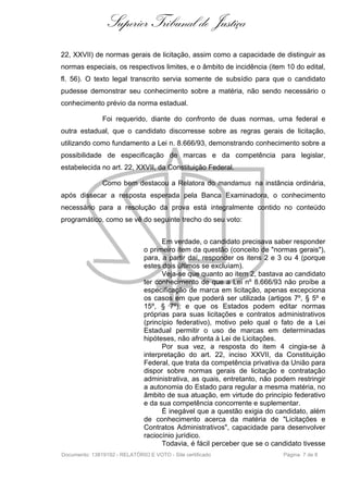 Superior Tribunal de Justiça
22, XXVII) de normas gerais de licitação, assim como a capacidade de distinguir as
normas especiais, os respectivos limites, e o âmbito de incidência (item 10 do edital,
fl. 56). O texto legal transcrito servia somente de subsídio para que o candidato
pudesse demonstrar seu conhecimento sobre a matéria, não sendo necessário o
conhecimento prévio da norma estadual.

               Foi requerido, diante do confronto de duas normas, uma federal e
outra estadual, que o candidato discorresse sobre as regras gerais de licitação,
utilizando como fundamento a Lei n. 8.666/93, demonstrando conhecimento sobre a
possibilidade de especificação de marcas e da competência para legislar,
estabelecida no art. 22, XXVII, da Constituição Federal.

               Como bem destacou a Relatora do mandamus na instância ordinária,
após dissecar a resposta esperada pela Banca Examinadora, o conhecimento
necessário para a resolução da prova está integralmente contido no conteúdo
programático, como se vê do seguinte trecho do seu voto:


                                     Em verdade, o candidato precisava saber responder
                               o primeiro item da questão (conceito de "normas gerais"),
                               para, a partir daí, responder os itens 2 e 3 ou 4 (porque
                               estes dois últimos se excluíam).
                                     Veja-se que quanto ao item 2, bastava ao candidato
                               ter conhecimento de que a Lei nº 8.666/93 não proíbe a
                               especificação de marca em licitação, apenas excepciona
                               os casos em que poderá ser utilizada (artigos 7º, § 5º e
                               15º, § 7º), e que os Estados podem editar normas
                               próprias para suas licitações e contratos administrativos
                               (princípio federativo), motivo pelo qual o fato de a Lei
                               Estadual permitir o uso de marcas em determinadas
                               hipóteses, não afronta à Lei de Licitações.
                                     Por sua vez, a resposta do item 4 cingia-se à
                               interpretação do art. 22, inciso XXVII, da Constituição
                               Federal, que trata da competência privativa da União para
                               dispor sobre normas gerais de licitação e contratação
                               administrativa, as quais, entretanto, não podem restringir
                               a autonomia do Estado para regular a mesma matéria, no
                               âmbito de sua atuação, em virtude do princípio federativo
                               e da sua competência concorrente e suplementar.
                                     É inegável que a questão exigia do candidato, além
                               de conhecimento acerca da matéria de "Licitações e
                               Contratos Administrativos", capacidade para desenvolver
                               raciocínio jurídico.
                                     Todavia, é fácil perceber que se o candidato tivesse
Documento: 13819192 - RELATÓRIO E VOTO - Site certificado                  Página 7 de 8
 