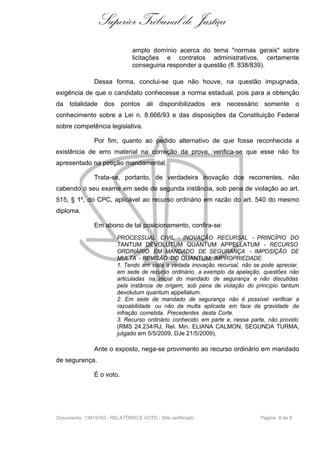 Superior Tribunal de Justiça
                               amplo domínio acerca do tema "normas gerais" sobre
                               licitações e contratos administrativos, certamente
                               conseguiria responder a questão (fl. 838/839).

               Dessa forma, conclui-se que não houve, na questão impugnada,
exigência de que o candidato conhecesse a norma estadual, pois para a obtenção
da totalidade dos pontos ali disponibilizados era necessário somente o
conhecimento sobre a Lei n. 8.666/93 e das disposições da Constituição Federal
sobre competência legislativa.

               Por fim, quanto ao pedido alternativo de que fosse reconhecida a
existência de erro material na correção da prova, verifica-se que esse não foi
apresentado na petição mandamental.

               Trata-se, portanto, de verdadeira inovação dos recorrentes, não
cabendo o seu exame em sede de segunda instância, sob pena de violação ao art.
515, § 1º, do CPC, aplicável ao recurso ordinário em razão do art. 540 do mesmo
diploma.

               Em abono de tal posicionamento, confira-se:
                         PROCESSUAL CIVIL - INOVAÇÃO RECURSAL - PRINCÍPIO DO
                         TANTUM DEVOLUTUM QUANTUM APPELLATUM - RECURSO
                         ORDINÁRIO EM MANDADO DE SEGURANÇA - IMPOSIÇÃO DE
                         MULTA - REVISÃO DO QUANTUM: IMPROPRIEDADE.
                         1. Tendo em vista a vedada inovação recursal, não se pode apreciar,
                         em sede de recurso ordinário, a exemplo da apelação, questões não
                         articuladas na inicial do mandado de segurança e não discutidas
                         pela instância de origem, sob pena de violação do princípio tantum
                         devolutum quantum appellatum.
                         2. Em sede de mandado de segurança não é possível verificar a
                         razoabilidade ou não da multa aplicada em face da gravidade da
                         infração cometida. Precedentes desta Corte.
                         3. Recurso ordinário conhecido em parte e, nessa parte, não provido
                         (RMS 24.234/RJ, Rel. Min. ELIANA CALMON, SEGUNDA TURMA,
                         julgado em 5/5/2009, DJe 21/5/2009).

               Ante o exposto, nega-se provimento ao recurso ordinário em mandado
de segurança.

               É o voto.




Documento: 13819192 - RELATÓRIO E VOTO - Site certificado                    Página 8 de 8
 