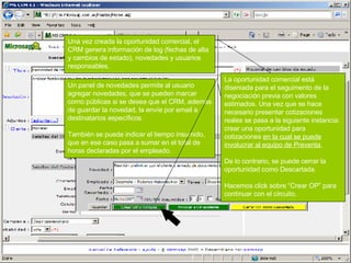Una vez creada la oportunidad comercial, el CRM genera información de log (fechas de alta y cambios de estado), novedades y usuarios responsables. Un panel de novedades permite al usuario agregar novedades, que se pueden marcar como públicas si se desea que el CRM, además de guardar la novedad, la envíe por email a destinatarios específicos. También se puede indicar el tiempo insumido, que en ese caso pasa a sumar en el total de horas declaradas por el empleado. La oportunidad comercial está diseniada para el seguimento de la negociación previa con valores estimados. Una vez que se hace necesario presentar cotizaciones reales se pasa a la siguiente instancia: crear una oportunidad para cotizaciones  en la cual se puede involucrar al equipo de Preventa . De lo contrario, se puede cerrar la oportunidad como Descartada. Hacemos click sobre “Crear OP” para continuar con el circuito. 