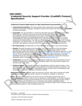 [MS-CSSP]:
  Credential Security Support Provider (CredSSP) Protocol
  Specification




                                                                                 Y
  Intellectual Property Rights Notice for Open Specifications Documentation

     Technical Documentation. Microsoft publishes Open Specifications documentation for
      protocols, file formats, languages, standards as well as overviews of the interaction among each




                                                                AR
      of these technologies.

     Copyrights. This documentation is covered by Microsoft copyrights. Regardless of any other
      terms that are contained in the terms of use for the Microsoft website that hosts this
      documentation, you may make copies of it in order to develop implementations of the
      technologies described in the Open Specifications and may distribute portions of it in your
      implementations using these technologies or your documentation as necessary to properly
      document the implementation. You may also distribute in your implementation, with or without
      modification, any schema, IDL’s, or code samples that are included in the documentation. This


  

  
                                           IN
      permission also applies to any documents that are referenced in the Open Specifications.

      No Trade Secrets. Microsoft does not claim any trade secret rights in this documentation.

      Patents. Microsoft has patents that may cover your implementations of the technologies
      described in the Open Specifications. Neither this notice nor Microsoft's delivery of the
      documentation grants any licenses under those or any other Microsoft patents. However, a given
      Open Specification may be covered by Microsoft Open Specification Promise or the Community
      Promise. If you would prefer a written license, or if the technologies described in the Open
                           M
      Specifications are not covered by the Open Specifications Promise or Community Promise, as
      applicable, patent licenses are available by contacting iplg@microsoft.com.

     Trademarks. The names of companies and products contained in this documentation may be
      covered by trademarks or similar intellectual property rights. This notice does not grant any
    I

      licenses under those rights.

     Fictitious Names. The example companies, organizations, products, domain names, e-mail
 EL


      addresses, logos, people, places, and events depicted in this documentation are fictitious. No
      association with any real company, organization, product, domain name, email address, logo,
      person, place, or event is intended or should be inferred.

  Reservation of Rights. All other rights are reserved, and this notice does not grant any rights
  other than specifically described above, whether by implication, estoppel, or otherwise.

  Tools. The Open Specifications do not require the use of Microsoft programming tools or
  programming environments in order for you to develop an implementation. If you have access to
PR



  Microsoft programming tools and environments you are free to take advantage of them. Certain
  Open Specifications are intended for use in conjunction with publicly available standard
  specifications and network programming art, and assumes that the reader either is familiar with the
  aforementioned material or has immediate access to it.




                                                                                                    1 / 20
  [MS-CSSP] — v20120328
   Credential Security Support Provider (CredSSP) Protocol Specification

  Copyright © 2012 Microsoft Corporation.

  Release: Wednesday, March 28, 2012
 
