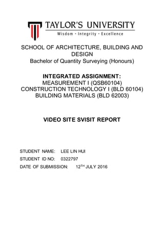 SCHOOL OF ARCHITECTURE, BUILDING AND
DESIGN
Bachelor of Quantity Surveying (Honours)
INTEGRATED ASSIGNMENT:
MEASUREMENT I (QSB60104)
CONSTRUCTION TECHNOLOGY I (BLD 60104)
BUILDING MATERIALS (BLD 62003)
VIDEO SITE SVISIT REPORT
STUDENT NAME: LEE LIN HUI
STUDENT ID NO: 0322797
DATE OF SUBMISSION: 12TH
JULY 2016
 