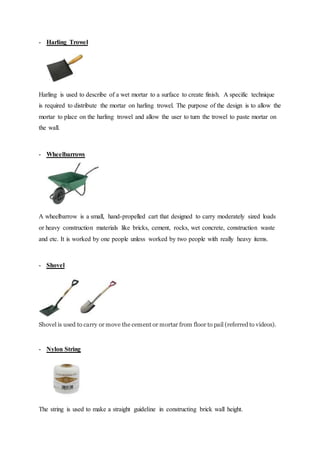- Harling Trowel
Harling is used to describe of a wet mortar to a surface to create finish. A specific technique
is required to distribute the mortar on harling trowel. The purpose of the design is to allow the
mortar to place on the harling trowel and allow the user to turn the trowel to paste mortar on
the wall.
- Wheelbarrows
A wheelbarrow is a small, hand-propelled cart that designed to carry moderately sized loads
or heavy construction materials like bricks, cement, rocks, wet concrete, construction waste
and etc. It is worked by one people unless worked by two people with really heavy items.
- Shovel
Shovel is used to carry or move the cement or mortar from floor to pail (referred to videos).
- Nylon String
The string is used to make a straight guideline in constructing brick wall height.
 