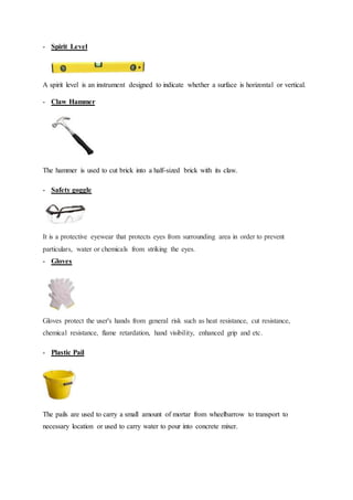 - Spirit Level
A spirit level is an instrument designed to indicate whether a surface is horizontal or vertical.
- Claw Hammer
The hammer is used to cut brick into a half-sized brick with its claw.
- Safety goggle
It is a protective eyewear that protects eyes from surrounding area in order to prevent
particulars, water or chemicals from striking the eyes.
- Gloves
Gloves protect the user's hands from general risk such as heat resistance, cut resistance,
chemical resistance, flame retardation, hand visibility, enhanced grip and etc.
- Plastic Pail
The pails are used to carry a small amount of mortar from wheelbarrow to transport to
necessary location or used to carry water to pour into concrete mixer.
 