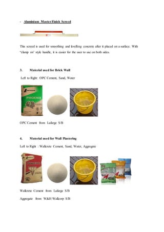 - Aluminium MasterFinish Screed
This screed is used for smoothing and levelling concrete after it placed on a surface. With
“clamp on’ style handle, it is easier for the user to use on both sides.
3. Material used for Brick Wall
Left to Right: OPC Cement, Sand, Water
OPC Cement from Lafarge S/B
4. Material used for Wall Plastering
Left to Right : Wallcrete Cement, Sand, Water, Aggregate
Wallcrete Cement from Lafarge S/B
Aggregate from W&H Wallcorp S/B
 
