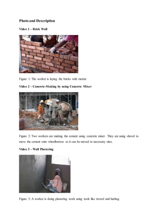 Photo and Description
Video 1 – Brick Wall
Figure 1: The worker is laying the bricks with mortar
Video 2 – Concrete-Making by using Concrete Mixer
Figure 2: Two workers are making the cement using concrete mixer. They are using shovel to
move the cement onto wheelbarrow so it can be moved to necessary sites.
Video 3 – Wall Plastering
Figure 3: A worker is doing plastering work using tools like trowel and harling.
 