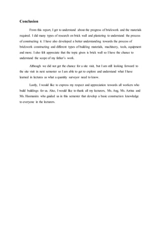 Conclusion
From this report, I get to understand about the progress of brickwork and the materials
required. I did many types of research on brick wall and plastering to understand the process
of constructing it. I have also developed a better understanding towards the process of
brickwork constructing and different types of building materials, machinery, tools, equipment
and more. I also felt appreciate that the topic given is brick wall so I have the chance to
understand the scope of my father’s work.
Although we did not get the chance for a site visit, but I am still looking forward to
the site visit in next semester so I am able to get to explore and understand what I have
learned in lectures as what a quantity surveyor need to know.
Lastly, I would like to express my respect and appreciation towards all workers who
build buildings for us. Also, I would like to thank all my lecturers, Ms. Ang, Ms. Azrina and
Ms. Hasmanira who guided us in this semester that develop a basic construction knowledge
to everyone in the lecturers.
 