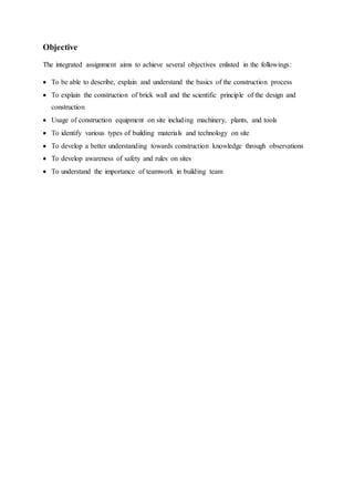 Objective
The integrated assignment aims to achieve several objectives enlisted in the followings:
 To be able to describe, explain and understand the basics of the construction process
 To explain the construction of brick wall and the scientific principle of the design and
construction
 Usage of construction equipment on site including machinery, plants, and tools
 To identify various types of building materials and technology on site
 To develop a better understanding towards construction knowledge through observations
 To develop awareness of safety and rules on sites
 To understand the importance of teamwork in building team
 