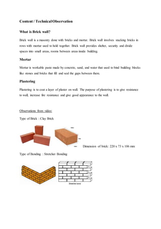 Content / TechnicalObservation
What is Brick wall?
Brick wall is a masonry done with bricks and mortar. Brick wall involves stacking bricks in
rows with mortar used to hold together. Brick wall provides shelter, security and divide
spaces into small areas, rooms between areas inside building.
Mortar
Mortar is workable paste made by concrete, sand, and water that used to bind building blocks
like stones and bricks that fill and seal the gaps between them.
Plastering
Plastering is to coat a layer of plaster on wall. The purpose of plastering is to give resistance
to wall, increase fire resistance and give good appearance to the wall.
Observations from video:
Type of Brick : Clay Brick
Dimension of brick: 220 x 73 x 106 mm
Type of Bonding : Stretcher Bonding
 