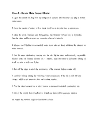 Video 2 – How to Made Cement/Mortar
1. Open the cement mix bag from top and pour all contents into the mixer and plug-in to turn
on the mixer.
2. Cover the mouth of a mixer with a plastic trash bag to keep the dust to a minimum.
3. Blend for about 5 minutes until homogenous. Tip the mixer forward so it is horizontal.
Stop the mixer and break apart any remaining clumps by shovels.
4. Measure out 3/4 of the recommended water along with any liquid additives like pigment or
water reducers.
5. Add the water, distributing it evenly over the mix. Tip the mixer as horizontally as possible
before it spills out concrete and mix for 5-7 minutes. Leave the mixer is constantly rotating so
it will not able to settle and drying.
6. Turn off the mixer to check the consistency of the concrete before pouring off.
7. Continue mixing, adding the remaining water as necessary. If the mix is still stiff and
clumpy, add 8 oz. of water at a time and continue mixing.
8. Pour the mixed cement into a wheel barrow to transport to desired construction site.
9. Shovel the cement from wheelbarrow to pail and transport to necessary location.
10. Repeat the previous steps for construction needs
 