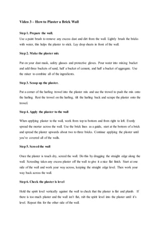 Video 3 – How to Plaster a Brick Wall
Step 1. Prepare the wall.
Use a paint brush to remove any excess dust and dirt from the wall. Lightly brush the bricks
with water, this helps the plaster to stick. Lay drop sheets in front of the wall.
Step 2. Make the plaster mix
Put on your dust mask, safety glasses and protective gloves. Pour water into mixing bucket
and add three buckets of sand, half a bucket of cement, and half a bucket of aggregate. Use
the mixer to combine all of the ingredients.
Step 3. Scoop up the plaster.
Put a corner of the harling trowel into the plaster mix and use the trowel to push the mix onto
the harling. Rest the trowel on the harling, tilt the harling back and scrape the plaster onto the
trowel.
Step 4. Apply the plaster to the wall
When applying plaster to the wall, work from top to bottom and from right to left. Evenly
spread the mortar across the wall. Use the brick lines as a guide, start at the bottom of a brick
and spread the plaster upwards about two to three bricks. Continue applying the plaster until
you’ve covered all of the walls.
Step 5. Screed the wall
Once the plaster is touch dry, screed the wall. Do this by dragging the straight edge along the
wall. Screeding takes any excess plaster off the wall to give it a nice flat finish. Start at one
side of the wall and work your way across, keeping the straight edge level. Then work your
way back across the wall.
Step 6. Check the plaster is level
Hold the spirit level vertically against the wall to check that the plaster is flat and plumb. If
there is too much plaster and the wall isn’t flat, rub the spirit level into the plaster until it’s
level. Repeat this for the other side of the wall.
 