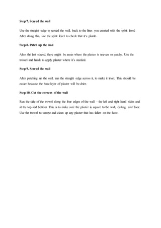 Step 7. Screed the wall
Use the straight edge to screed the wall, back to the lines you created with the spirit level.
After doing this, use the spirit level to check that it’s plumb.
Step 8. Patch up the wall
After the last screed, there might be areas where the plaster is uneven or patchy. Use the
trowel and hawk to apply plaster where it’s needed.
Step 9. Screed the wall
After patching up the wall, run the straight edge across it, to make it level. This should be
easier because the base layer of plaster will be drier.
Step 10. Cut the corners of the wall
Run the side of the trowel along the four edges of the wall – the left and right-hand sides and
at the top and bottom. This is to make sure the plaster is square to the wall, ceiling, and floor.
Use the trowel to scrape and clean up any plaster that has fallen on the floor.
 