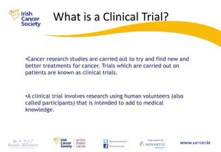 What is a Clinical Trial?


•Cancer research studies are carried out to try and find new and
better treatments for cancer. Trials which are carried out on
patients are known as clinical trials.



•A clinical trial involves research using human volunteers (also
called participants) that is intended to add to medical
knowledge.
 