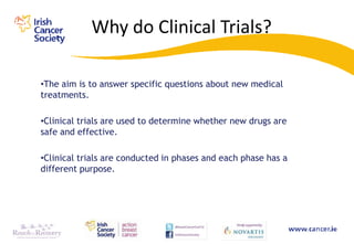 Why do Clinical Trials?

•The aim is to answer specific questions about new medical
treatments.

•Clinical trials are used to determine whether new drugs are
safe and effective.

•Clinical trials are conducted in phases and each phase has a
different purpose.
 