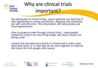Why are clinical trials
                important?
•By taking part in clinical trials, cancer patients can help test if
new approaches to cancer prevention, diagnosis and treatment
are safe and effective. This information will help society and
future generations.

•Due to progress made through clinical trials, many people
treated for cancer are now living longer and more cancers are
being cured.

•Cancer has touched every family in Ireland and in most cases
more than once. It is vital that we all work together to improve
the future for Irish people with cancer.
 