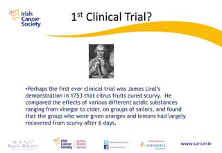 1st Clinical Trial?




•Perhaps the first ever clinical trial was James Lind‟s
demonstration in 1753 that citrus fruits cured scurvy. He
compared the effects of various different acidic substances
ranging from vinegar to cider, on groups of sailors, and found
that the group who were given oranges and lemons had largely
recovered from scurvy after 6 days.
 