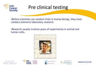 Pre clinical testing

•Before scientists can conduct trials in human beings, they must
conduct extensive laboratory research.

•Research usually involves years of experiments in animal and
human cells.
 