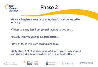 Phase 2

•Once a drug has shown to be safe, then it must be tested for
efficacy.

•This phase may last from several months to two years.

•Usually involves several hundred patients

•Most of these trials are randomized trials

•Only about 1/3 of studies successfully complete both phase I
and phase 2 due to poor patient activity or toxic effects.
 