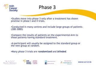 Phase 3
•Studies move into phase 3 only after a treatment has shown
promise in phase I and II trials.

•Conducted in many centres and include large groups of patients
(300-3000)

•Compare the results of patients on the experimental Arm to
those patients having standard treatment.

•A participant will usually be assigned to the standard group or
the new group at random.

•Many phase 3 trials are randomized and blinded.
 