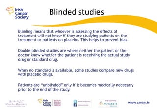 Blinded studies
Blinding means that whoever is assessing the effects of
treatment will not know if they are studying patients on the
treatment or patients on placebo. This helps to prevent bias.

Double blinded studies are where neither the patient or the
doctor know whether the patient is receiving the actual study
drug or standard drug.

When no standard is available, some studies compare new drugs
with placebo drugs.

Patients are “unblinded” only if it becomes medically necessary
prior to the end of the study.
 