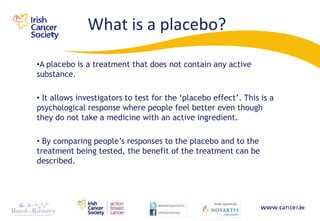 What is a placebo?

•A placebo is a treatment that does not contain any active
substance.

• It allows investigators to test for the „placebo effect‟. This is a
psychological response where people feel better even though
they do not take a medicine with an active ingredient.

• By comparing people‟s responses to the placebo and to the
treatment being tested, the benefit of the treatment can be
described.
 
