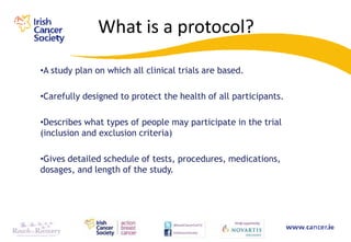 What is a protocol?

•A study plan on which all clinical trials are based.

•Carefully designed to protect the health of all participants.

•Describes what types of people may participate in the trial
(inclusion and exclusion criteria)

•Gives detailed schedule of tests, procedures, medications,
dosages, and length of the study.
 