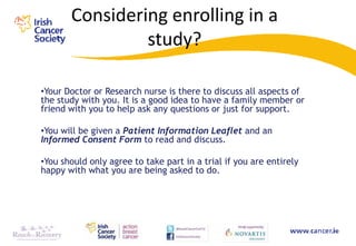 Considering enrolling in a
                study?

•Your Doctor or Research nurse is there to discuss all aspects of
the study with you. It is a good idea to have a family member or
friend with you to help ask any questions or just for support.

•You will be given a Patient Information Leaflet and an
Informed Consent Form to read and discuss.

•You should only agree to take part in a trial if you are entirely
happy with what you are being asked to do.
 
