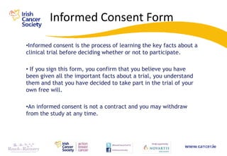 Informed Consent Form

•Informed consent is the process of learning the key facts about a
clinical trial before deciding whether or not to participate.

• If you sign this form, you confirm that you believe you have
been given all the important facts about a trial, you understand
them and that you have decided to take part in the trial of your
own free will.

•An informed consent is not a contract and you may withdraw
from the study at any time.
 
