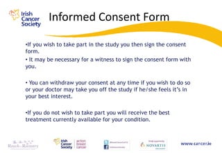 Informed Consent Form

•If you wish to take part in the study you then sign the consent
form.
• It may be necessary for a witness to sign the consent form with
you.

• You can withdraw your consent at any time if you wish to do so
or your doctor may take you off the study if he/she feels it‟s in
your best interest.

•If you do not wish to take part you will receive the best
treatment currently available for your condition.
 