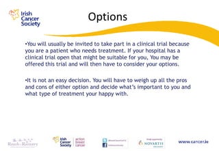Options

•You will usually be invited to take part in a clinical trial because
you are a patient who needs treatment. If your hospital has a
clinical trial open that might be suitable for you, You may be
offered this trial and will then have to consider your options.

•It is not an easy decision. You will have to weigh up all the pros
and cons of either option and decide what‟s important to you and
what type of treatment your happy with.
 