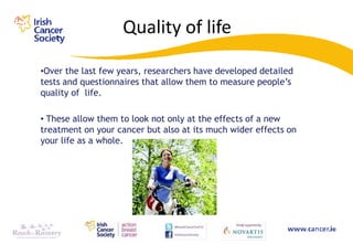 Quality of life

•Over the last few years, researchers have developed detailed
tests and questionnaires that allow them to measure people‟s
quality of life.

• These allow them to look not only at the effects of a new
treatment on your cancer but also at its much wider effects on
your life as a whole.
 