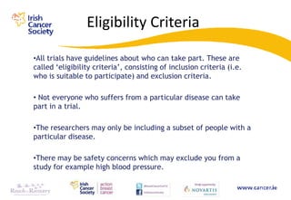 Eligibility Criteria

•All trials have guidelines about who can take part. These are
called „eligibility criteria‟, consisting of inclusion criteria (i.e.
who is suitable to participate) and exclusion criteria.

• Not everyone who suffers from a particular disease can take
part in a trial.

•The researchers may only be including a subset of people with a
particular disease.

•There may be safety concerns which may exclude you from a
study for example high blood pressure.
 