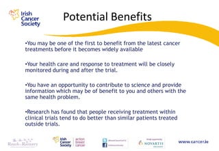 Potential Benefits
•You may be one of the first to benefit from the latest cancer
treatments before it becomes widely available

•Your health care and response to treatment will be closely
monitored during and after the trial.

•You have an opportunity to contribute to science and provide
information which may be of benefit to you and others with the
same health problem.

•Research has found that people receiving treatment within
clinical trials tend to do better than similar patients treated
outside trials.
 