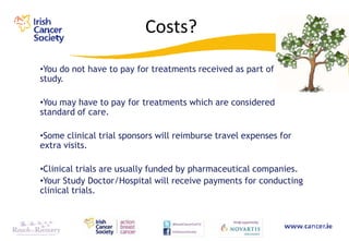 Costs?
•You do not have to pay for treatments received as part of a
study.

•You may have to pay for treatments which are considered
standard of care.

•Some clinical trial sponsors will reimburse travel expenses for
extra visits.

•Clinical trials are usually funded by pharmaceutical companies.
•Your Study Doctor/Hospital will receive payments for conducting
clinical trials.
 