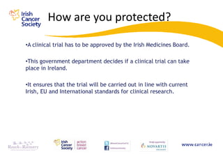 How are you protected?

•A clinical trial has to be approved by the Irish Medicines Board.

•This government department decides if a clinical trial can take
place in Ireland.

•It ensures that the trial will be carried out in line with current
Irish, EU and International standards for clinical research.
 